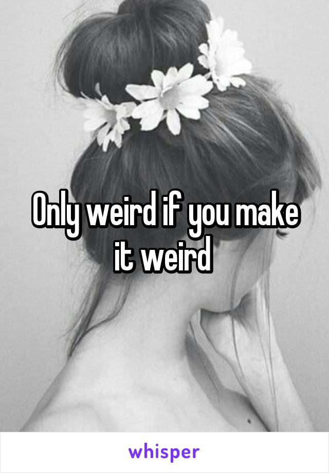 Only weird if you make it weird 