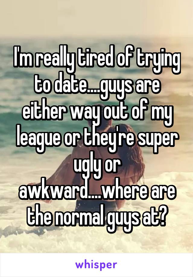 I'm really tired of trying to date....guys are either way out of my league or they're super ugly or awkward....where are the normal guys at?