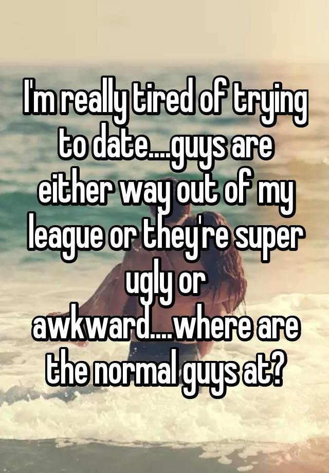 I'm really tired of trying to date....guys are either way out of my league or they're super ugly or awkward....where are the normal guys at?