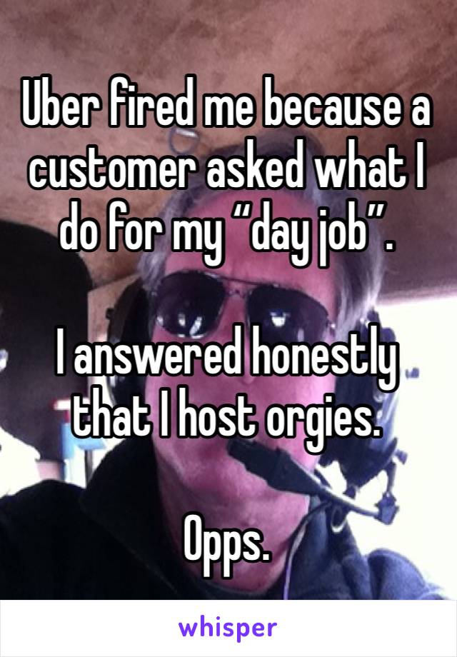 Uber fired me because a customer asked what I do for my “day job”. 

I answered honestly that I host orgies. 

Opps. 