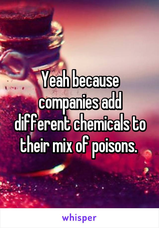 Yeah because companies add different chemicals to their mix of poisons. 