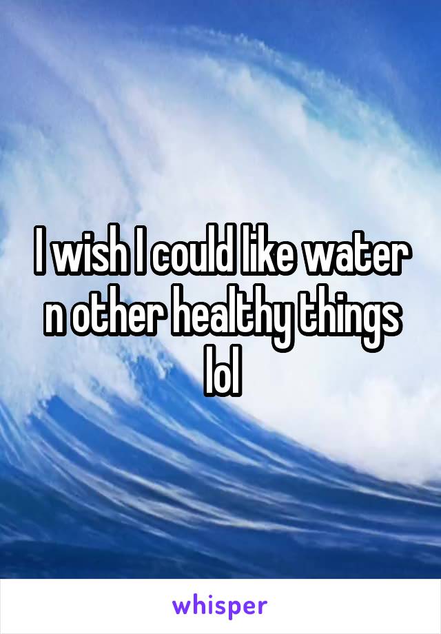 I wish I could like water n other healthy things lol