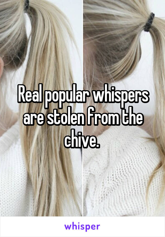 Real popular whispers are stolen from the chive. 