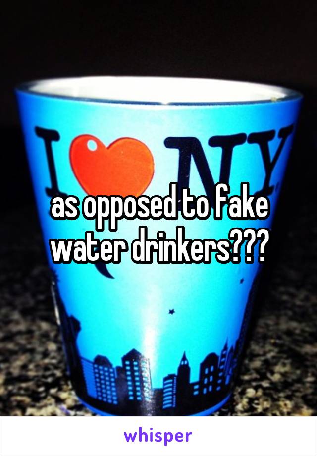 as opposed to fake water drinkers???