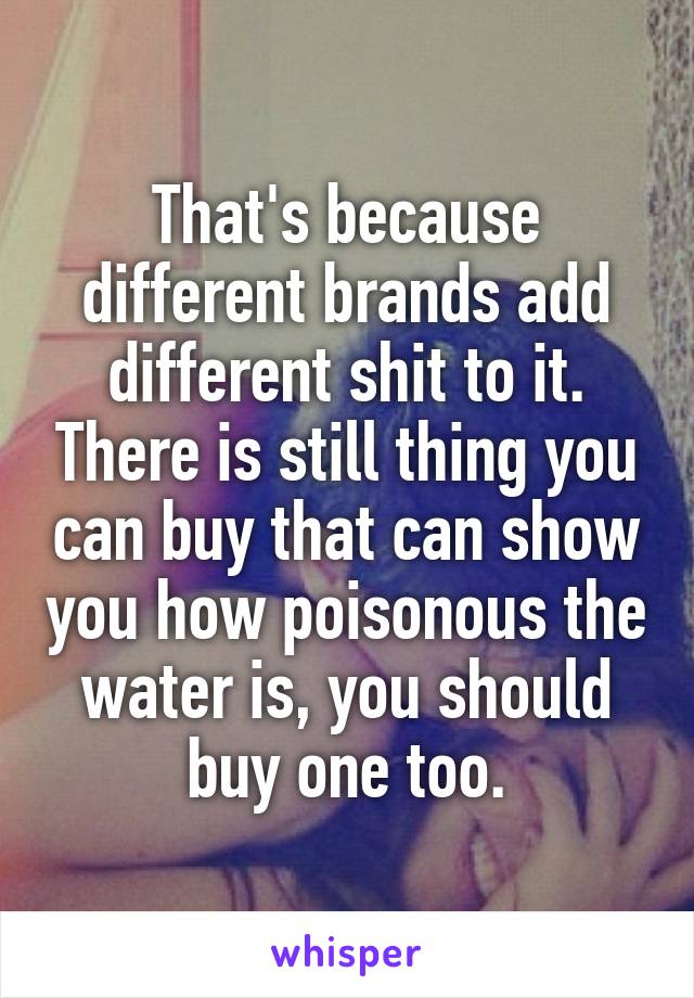 That's because different brands add different shit to it. There is still thing you can buy that can show you how poisonous the water is, you should buy one too.