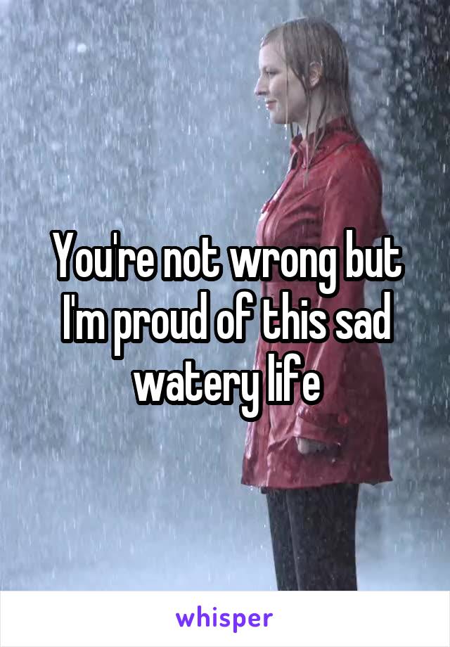 You're not wrong but I'm proud of this sad watery life