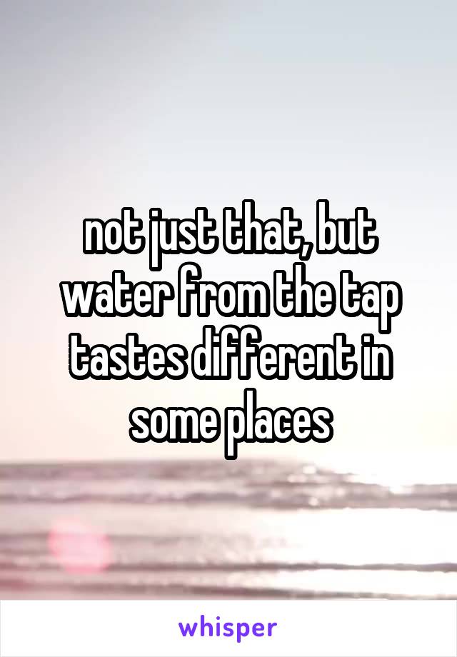 not just that, but water from the tap tastes different in some places