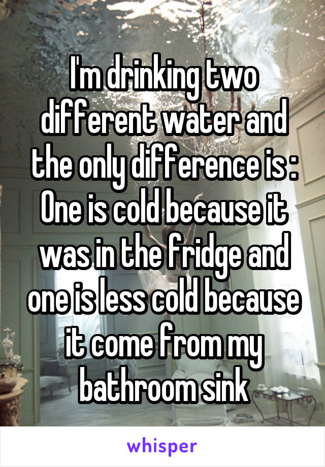 I'm drinking two different water and the only difference is :
One is cold because it was in the fridge and one is less cold because it come from my bathroom sink