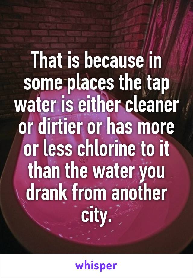 That is because in some places the tap water is either cleaner or dirtier or has more or less chlorine to it than the water you drank from another city.