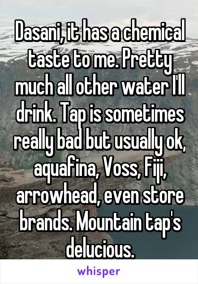 Dasani, it has a chemical taste to me. Pretty much all other water I'll drink. Tap is sometimes really bad but usually ok, aquafina, Voss, Fiji, arrowhead, even store brands. Mountain tap's delucious.