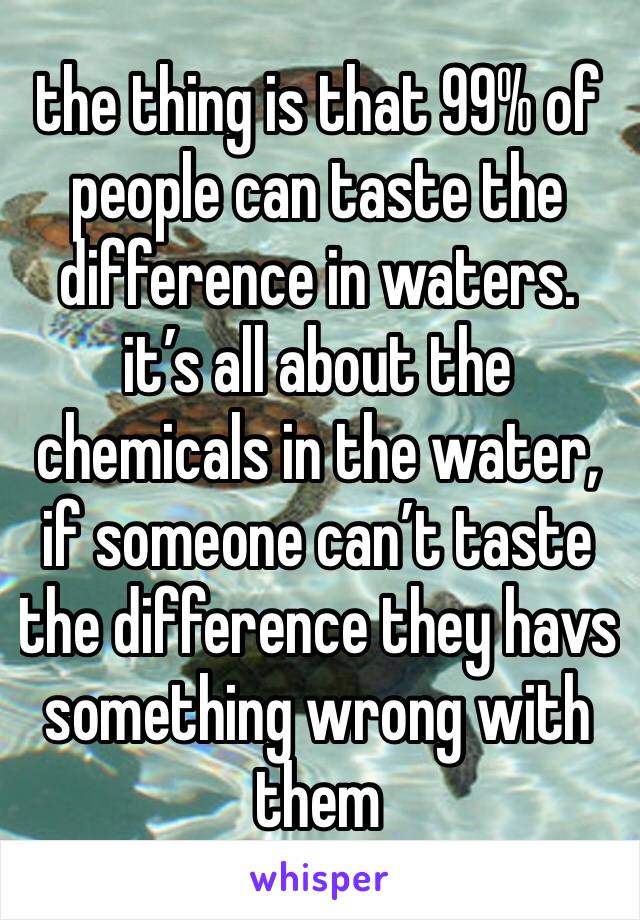 the thing is that 99% of people can taste the difference in waters. it’s all about the chemicals in the water, if someone can’t taste the difference they havs something wrong with them