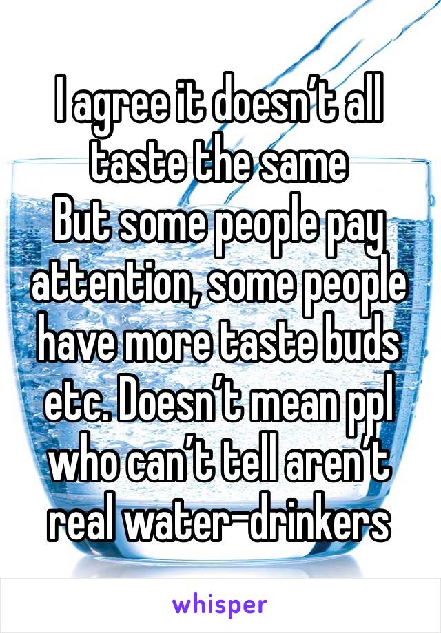 I agree it doesn’t all taste the same
But some people pay attention, some people have more taste buds etc. Doesn’t mean ppl who can’t tell aren’t real water-drinkers