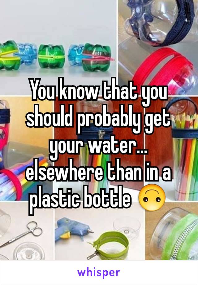 You know that you should probably get your water... elsewhere than in a plastic bottle 🙃