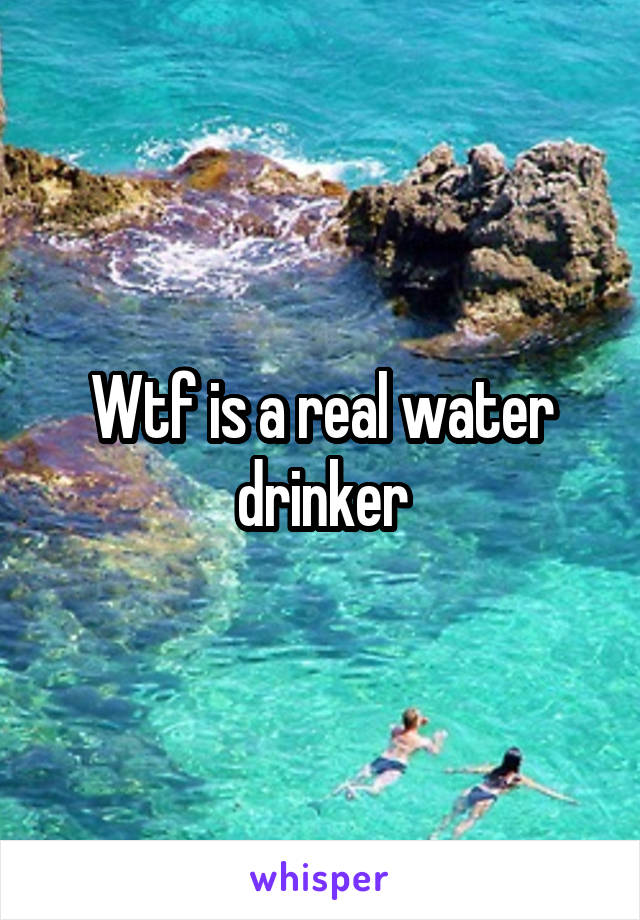 Wtf is a real water drinker