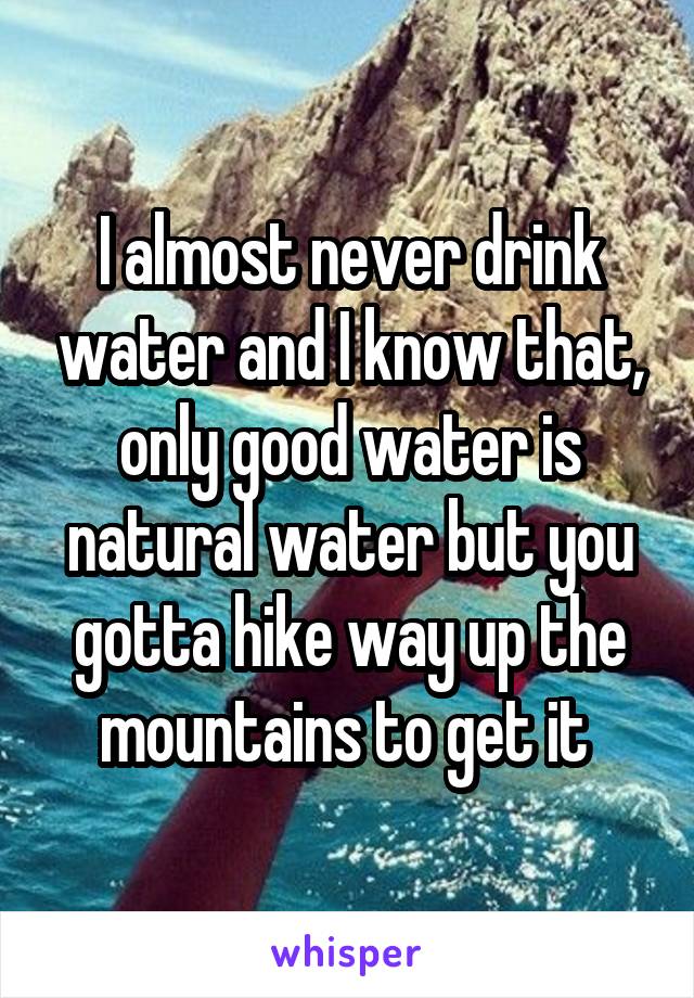 I almost never drink water and I know that, only good water is natural water but you gotta hike way up the mountains to get it 