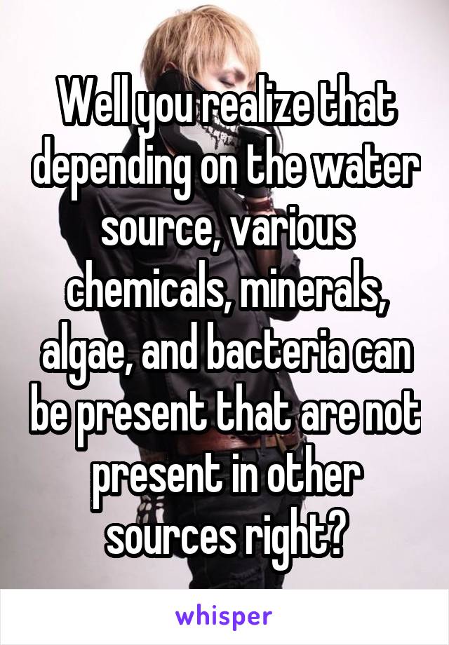 Well you realize that depending on the water source, various chemicals, minerals, algae, and bacteria can be present that are not present in other sources right?