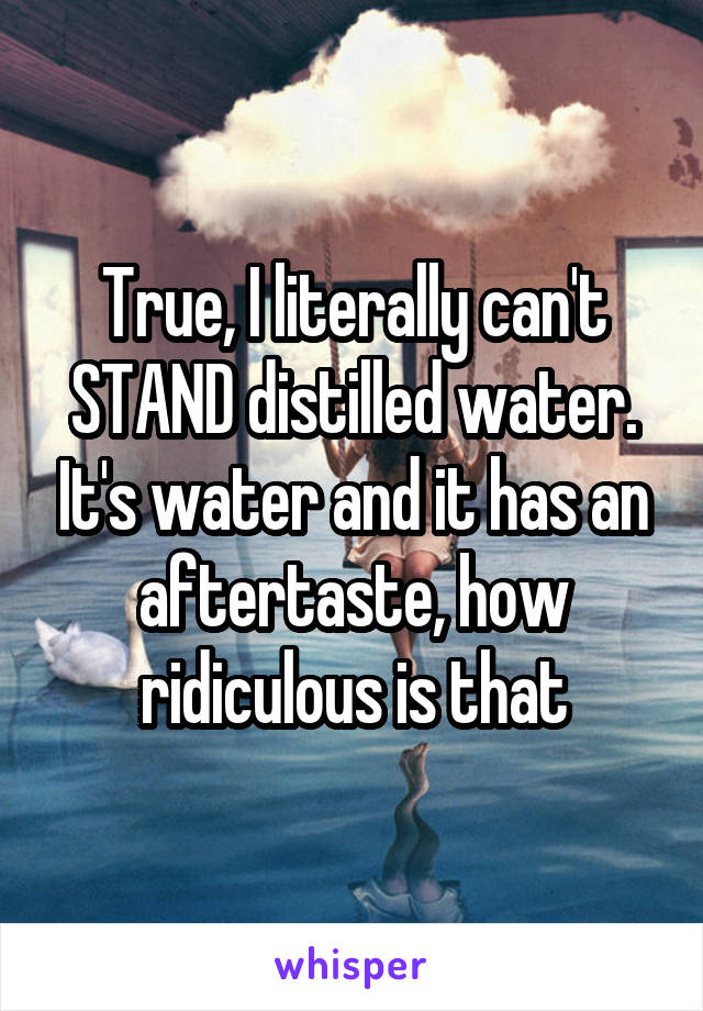 True, I literally can't STAND distilled water. It's water and it has an aftertaste, how ridiculous is that