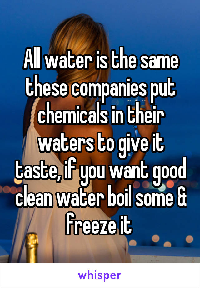 All water is the same these companies put chemicals in their waters to give it taste, if you want good clean water boil some & freeze it 