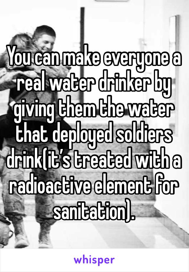 You can make everyone a real water drinker by giving them the water that deployed soldiers drink(it’s treated with a radioactive element for sanitation). 