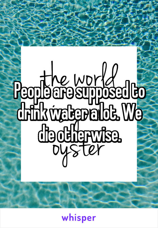 People are supposed to drink water a lot. We die otherwise.