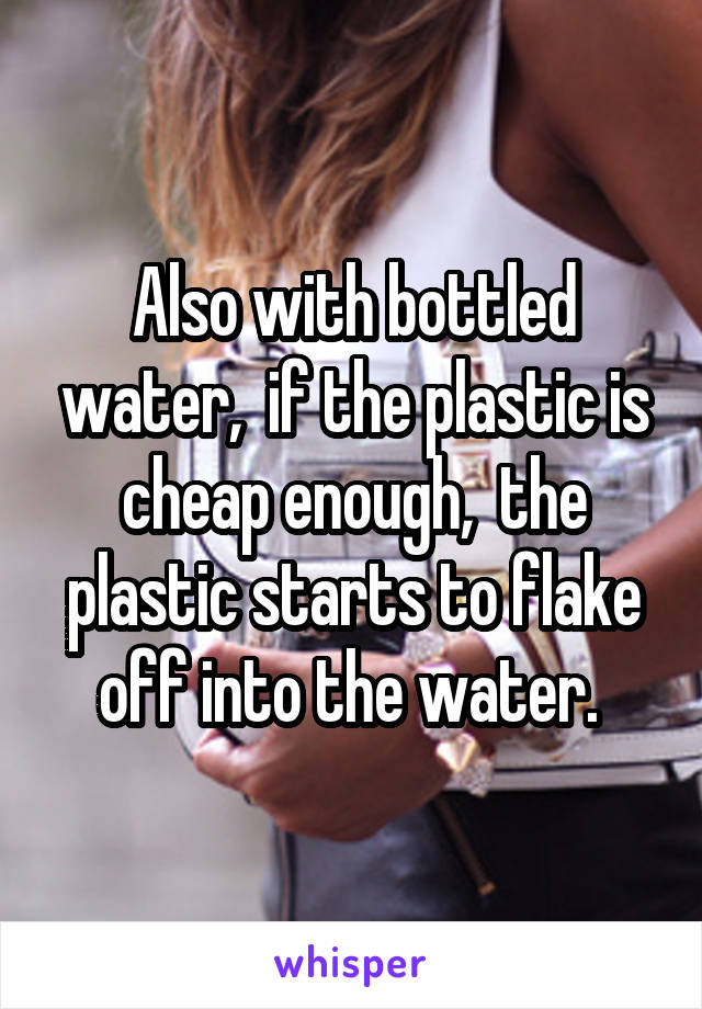 Also with bottled water,  if the plastic is cheap enough,  the plastic starts to flake off into the water. 