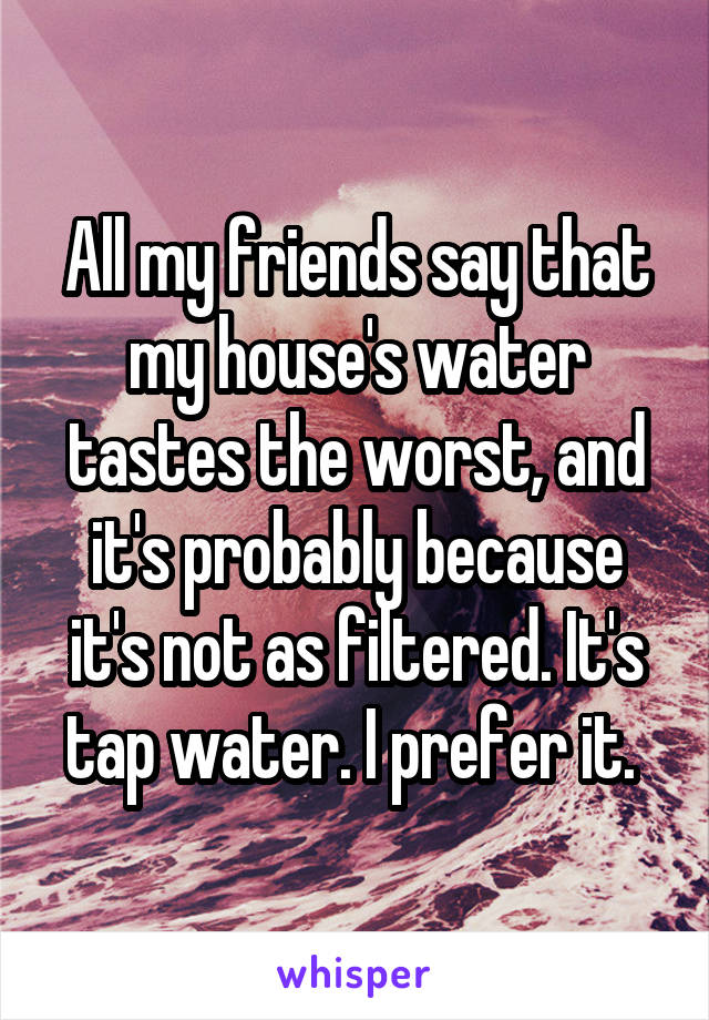 All my friends say that my house's water tastes the worst, and it's probably because it's not as filtered. It's tap water. I prefer it. 