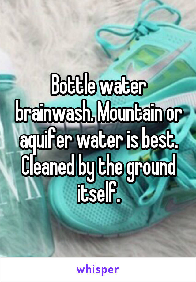 Bottle water brainwash. Mountain or aquifer water is best. Cleaned by the ground itself.