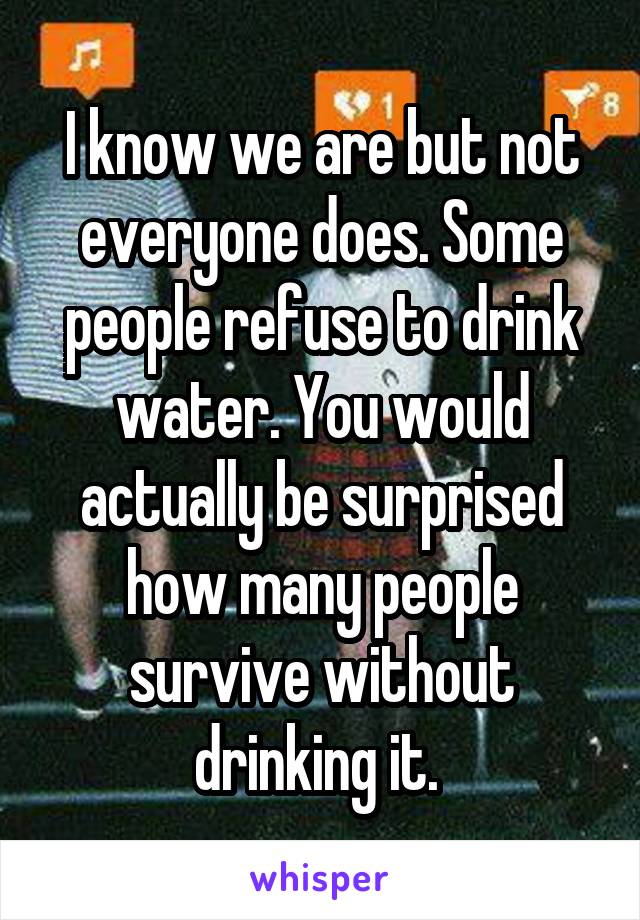 I know we are but not everyone does. Some people refuse to drink water. You would actually be surprised how many people survive without drinking it. 