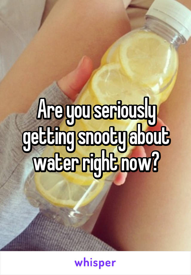 Are you seriously getting snooty about water right now?