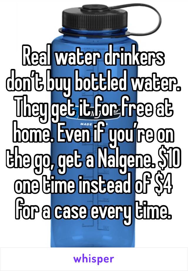 Real water drinkers don’t buy bottled water. They get it for free at home. Even if you’re on the go, get a Nalgene. $10 one time instead of $4 for a case every time.