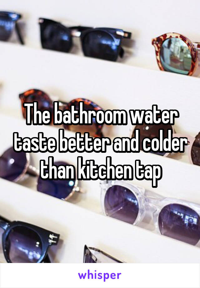 The bathroom water taste better and colder than kitchen tap