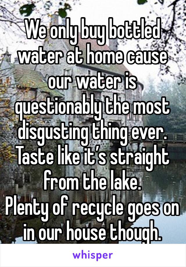 We only buy bottled water at home cause our water is questionably the most disgusting thing ever. Taste like it’s straight from the lake. 
Plenty of recycle goes on in our house though. 