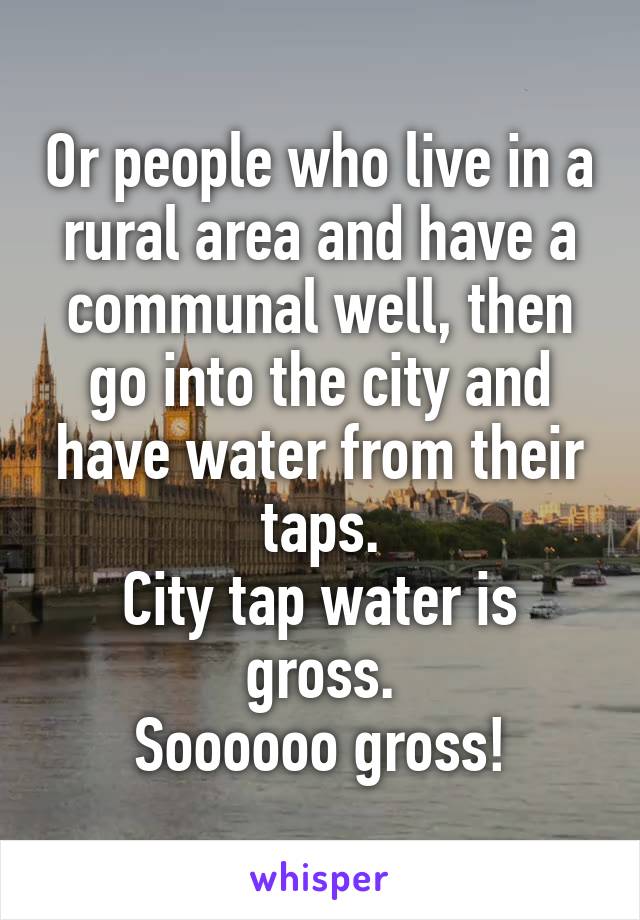 Or people who live in a rural area and have a communal well, then go into the city and have water from their taps.
City tap water is gross.
Soooooo gross!