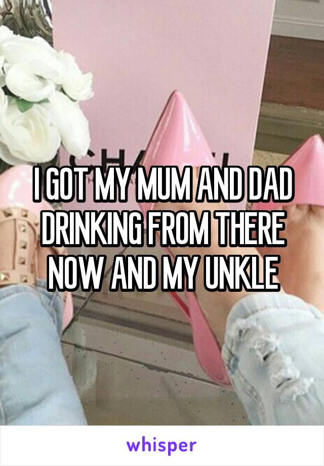 I GOT MY MUM AND DAD DRINKING FROM THERE NOW AND MY UNKLE