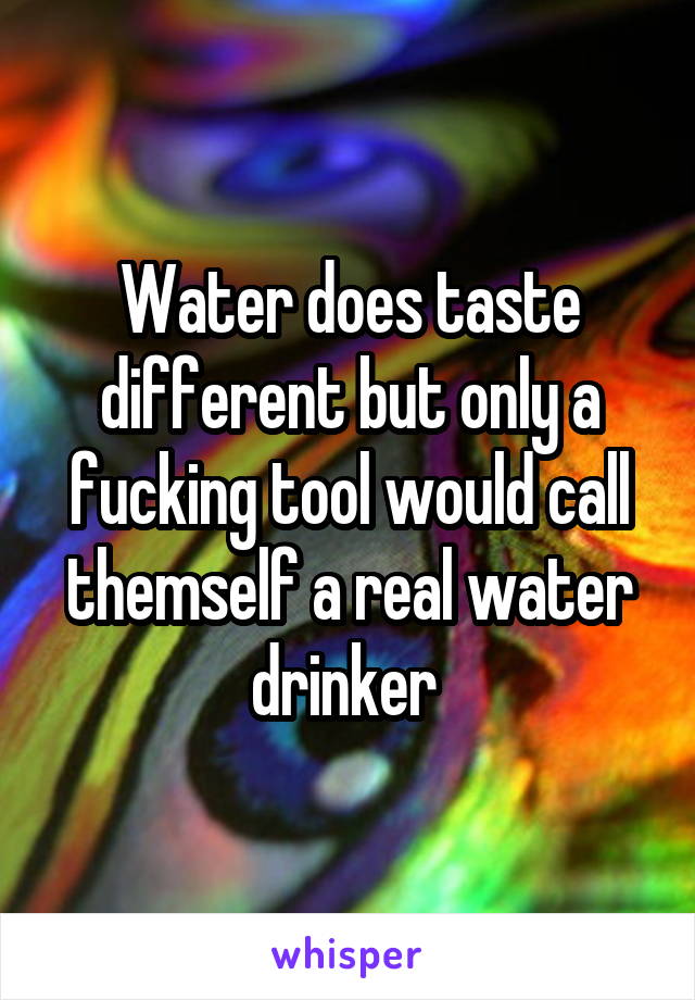 Water does taste different but only a fucking tool would call themself a real water drinker 