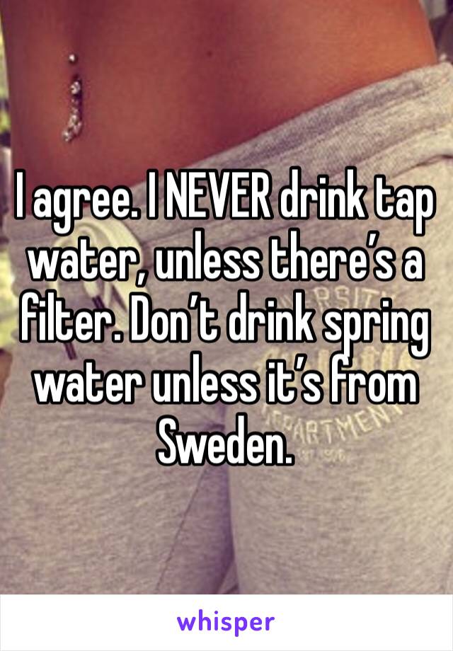 I agree. I NEVER drink tap water, unless there’s a filter. Don’t drink spring water unless it’s from Sweden. 