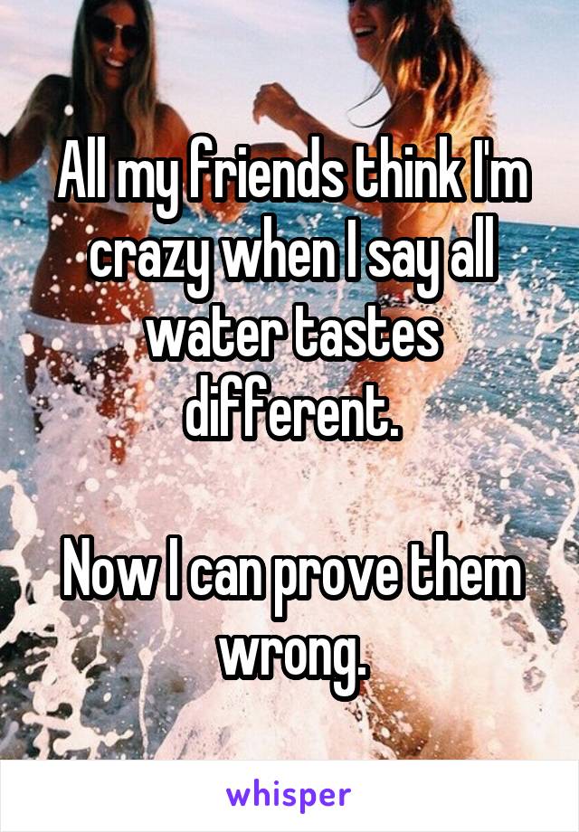 All my friends think I'm crazy when I say all water tastes different.

Now I can prove them wrong.