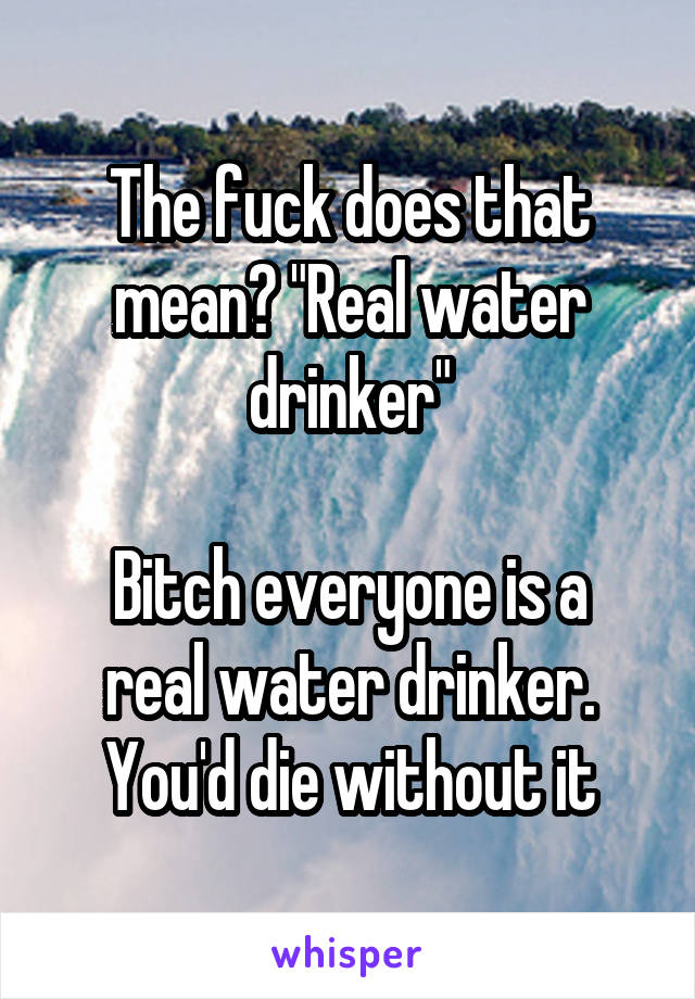 The fuck does that mean? "Real water drinker"

Bitch everyone is a real water drinker. You'd die without it