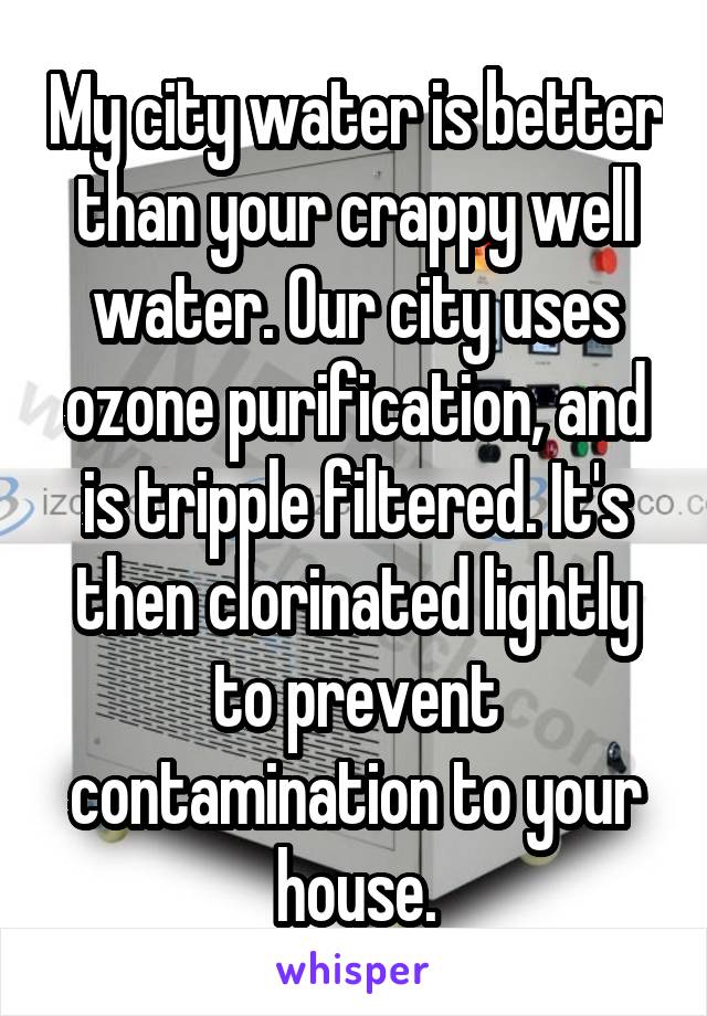 My city water is better than your crappy well water. Our city uses ozone purification, and is tripple filtered. It's then clorinated lightly to prevent contamination to your house.