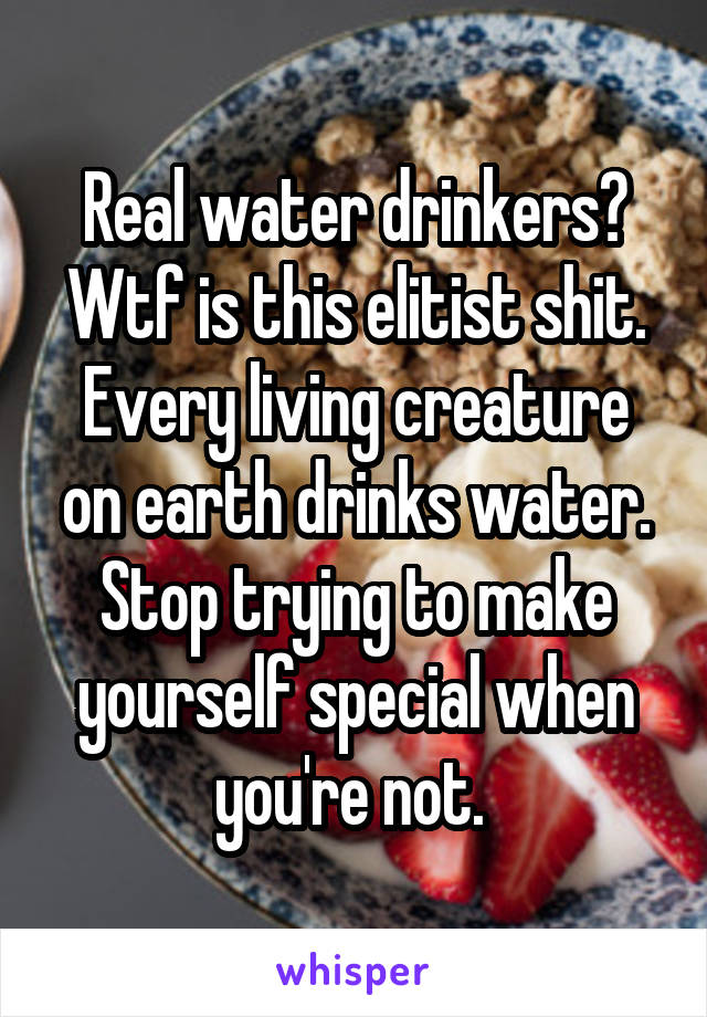 Real water drinkers? Wtf is this elitist shit. Every living creature on earth drinks water. Stop trying to make yourself special when you're not. 