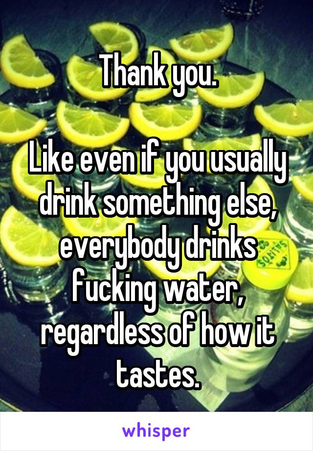 Thank you.

Like even if you usually drink something else, everybody drinks fucking water, regardless of how it tastes.