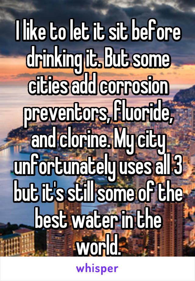 I like to let it sit before drinking it. But some cities add corrosion preventors, fluoride, and clorine. My city unfortunately uses all 3 but it's still some of the best water in the world.