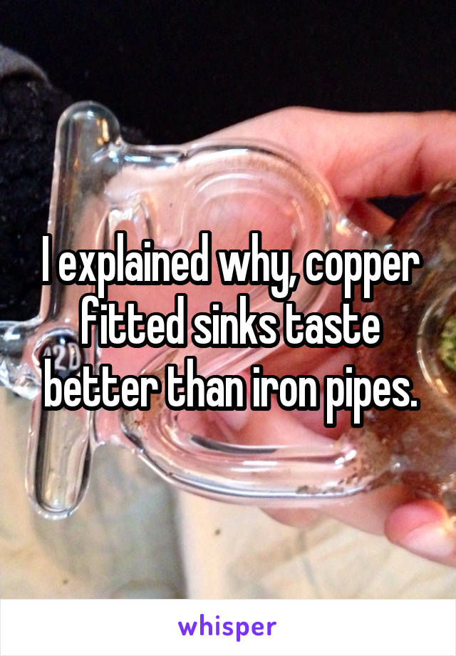 I explained why, copper fitted sinks taste better than iron pipes.