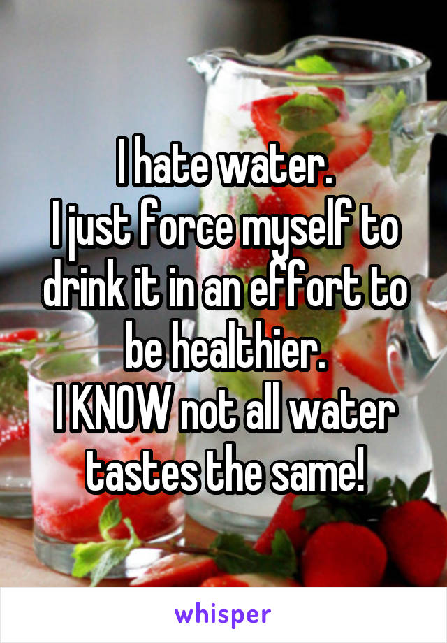 I hate water.
I just force myself to drink it in an effort to be healthier.
I KNOW not all water tastes the same!