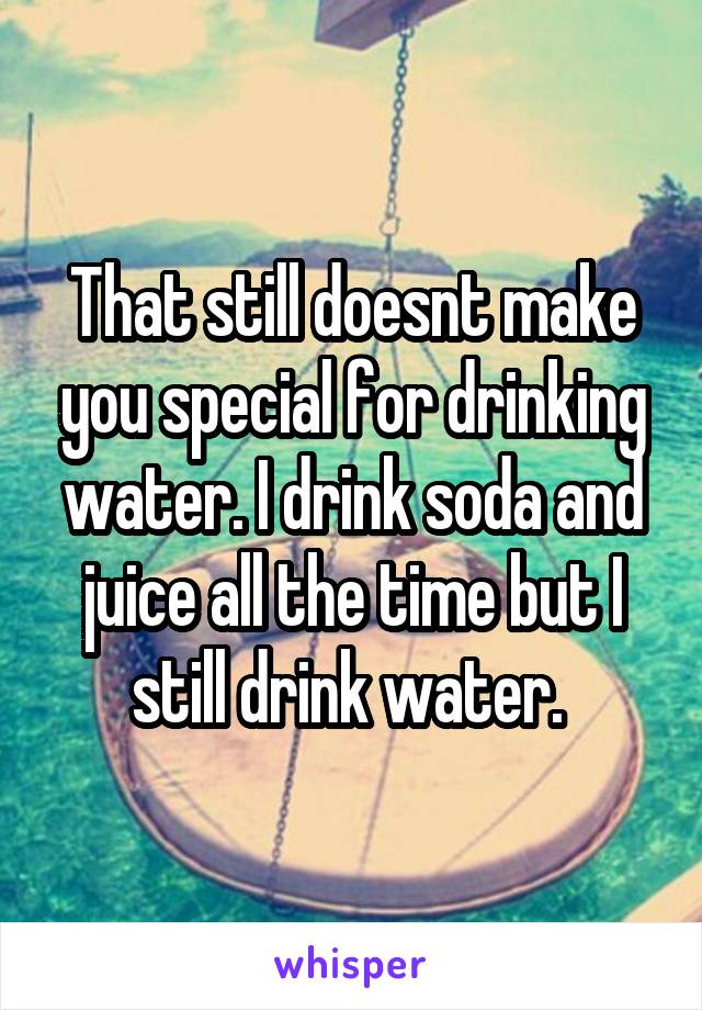 That still doesnt make you special for drinking water. I drink soda and juice all the time but I still drink water. 