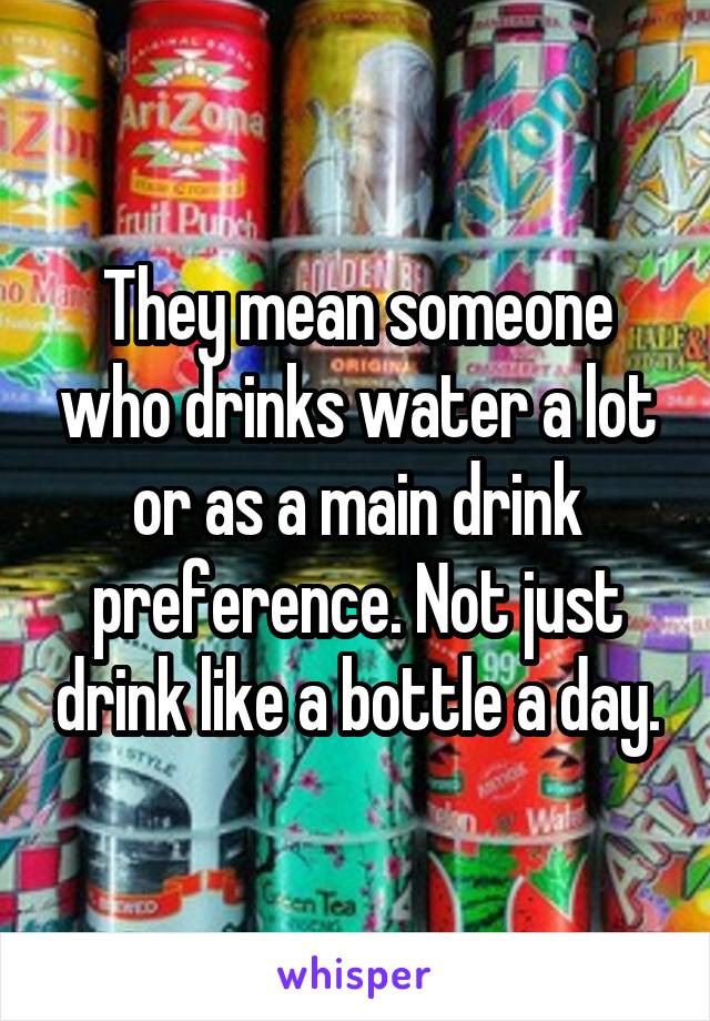 They mean someone who drinks water a lot or as a main drink preference. Not just drink like a bottle a day.