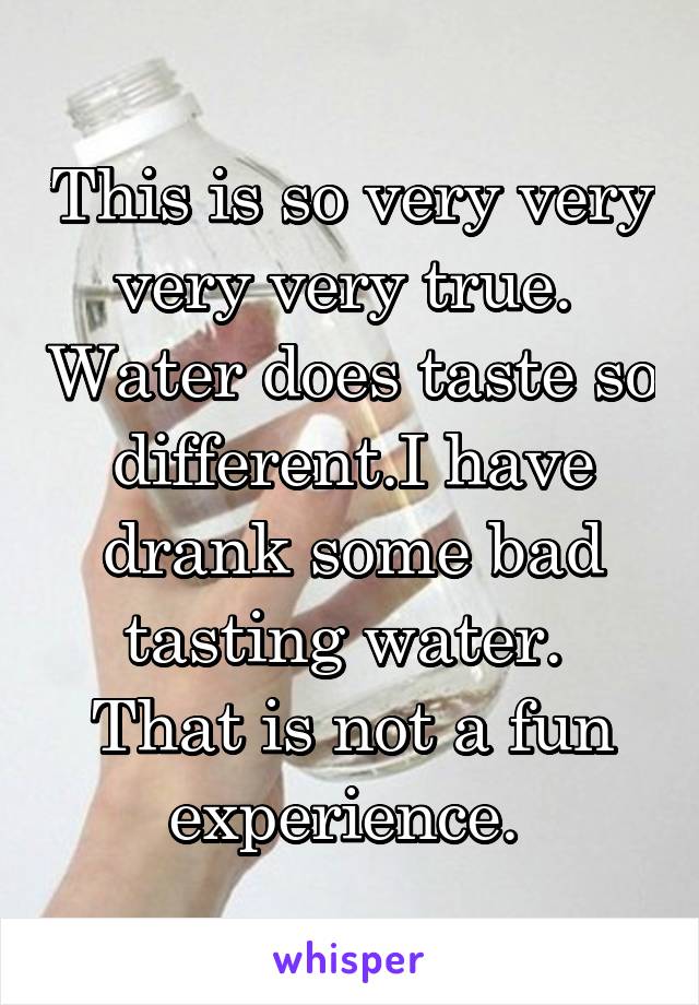 This is so very very very very true.  Water does taste so different.I have drank some bad tasting water.  That is not a fun experience. 