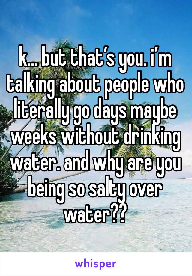 k... but that’s you. i’m talking about people who literally go days maybe weeks without drinking water. and why are you being so salty over water??