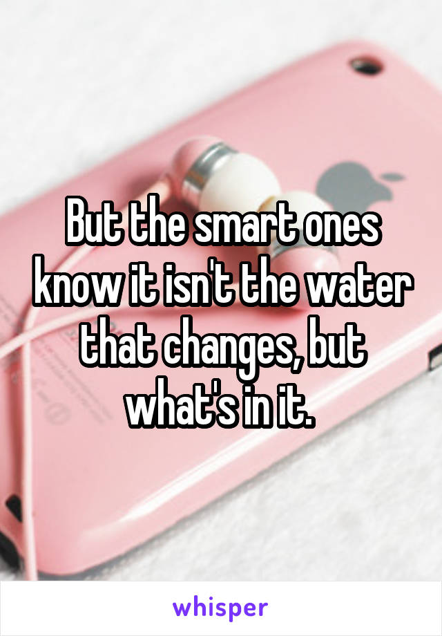 But the smart ones know it isn't the water that changes, but what's in it. 