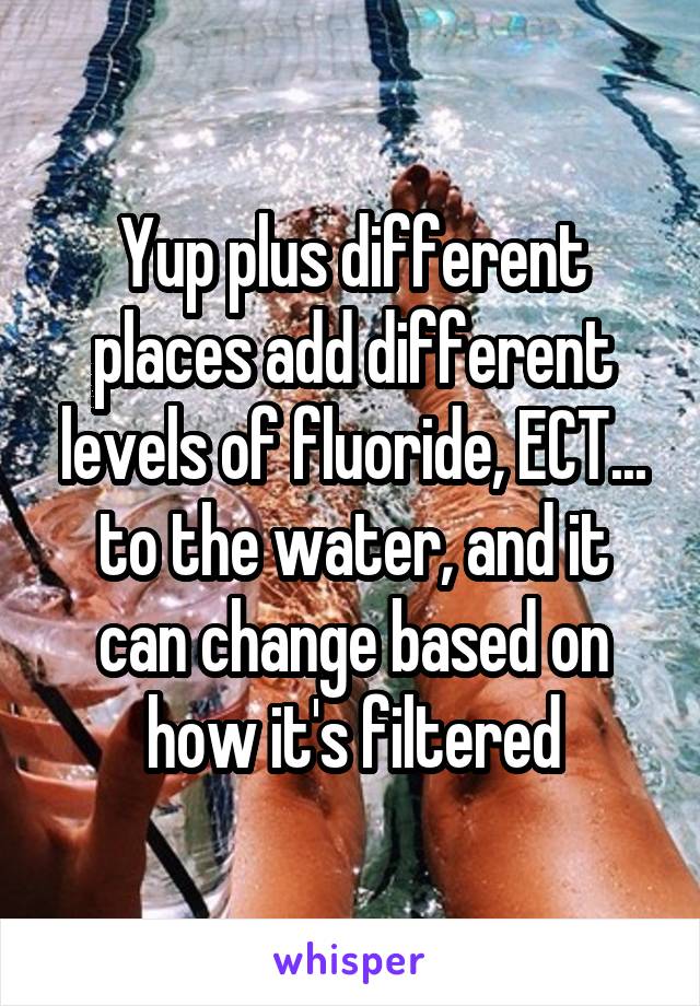 Yup plus different places add different levels of fluoride, ECT... to the water, and it can change based on how it's filtered